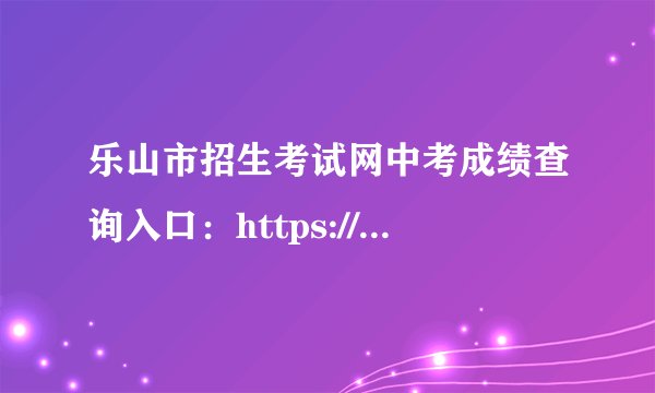 乐山市招生考试网中考成绩查询入口：https://zkcx.zk789.cn/ls