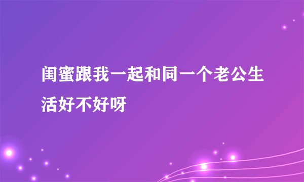 闺蜜跟我一起和同一个老公生活好不好呀
