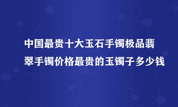 中国最贵十大玉石手镯极品翡翠手镯价格最贵的玉镯子多少钱