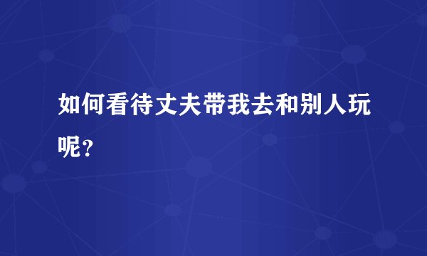 如何看待丈夫带我去和别人玩呢？