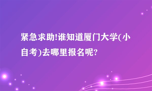 紧急求助!谁知道厦门大学(小自考)去哪里报名呢?