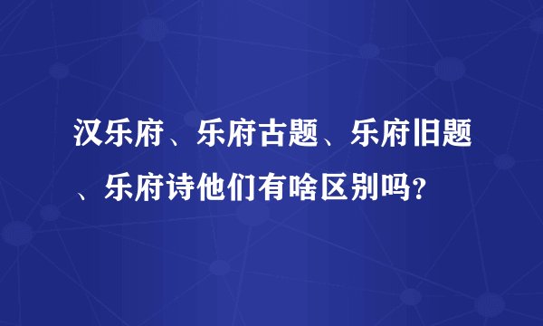 汉乐府、乐府古题、乐府旧题、乐府诗他们有啥区别吗?