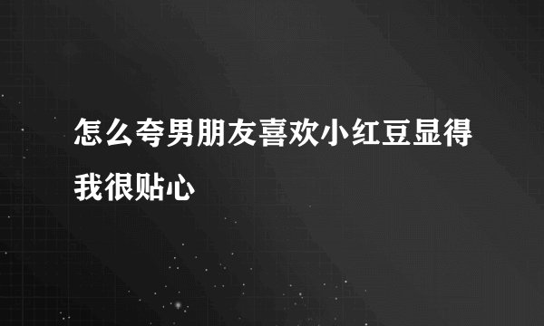 怎么夸男朋友喜欢小红豆显得我很贴心