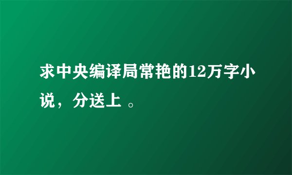 求中央编译局常艳的12万字小说，分送上 。