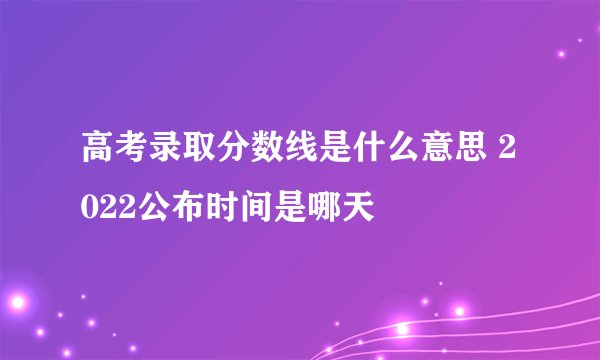 高考录取分数线是什么意思 2022公布时间是哪天