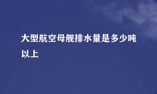 大型航空母舰排水量是多少吨以上