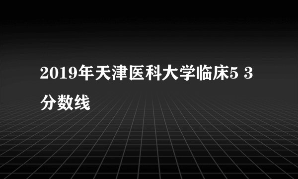 2019年天津医科大学临床5 3分数线