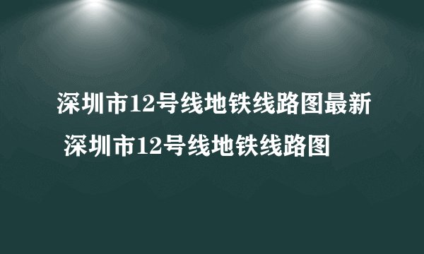深圳市12号线地铁线路图最新 深圳市12号线地铁线路图