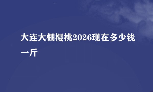 大连大棚樱桃2026现在多少钱一斤