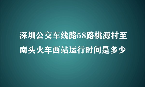 深圳公交车线路58路桃源村至南头火车西站运行时间是多少
