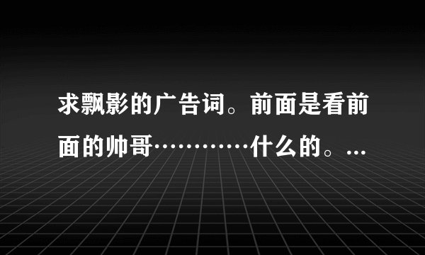 求飘影的广告词。前面是看前面的帅哥…………什么的。要全部啊　谢谢！