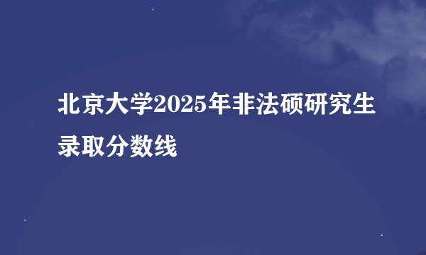 北京大学2025年非法硕研究生录取分数线