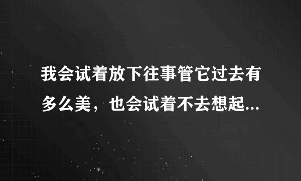 我会试着放下往事管它过去有多么美，也会试着不去想起。这是什么歌名？