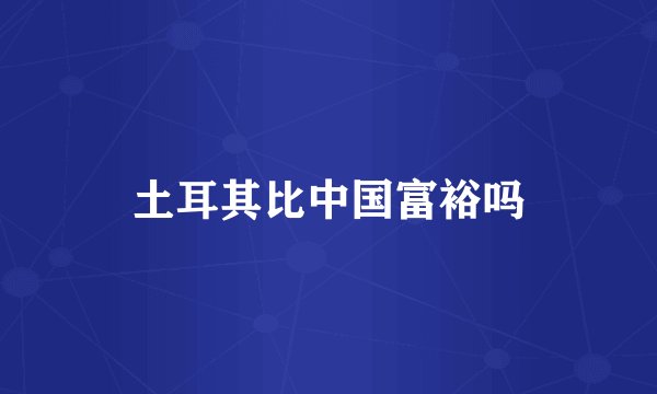 土耳其比中国富裕吗
