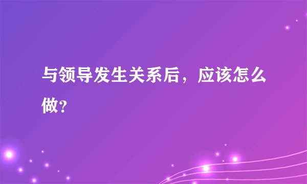 与领导发生关系后，应该怎么做？