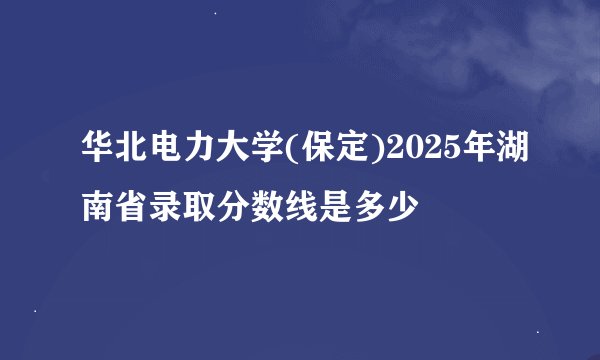 华北电力大学(保定)2025年湖南省录取分数线是多少