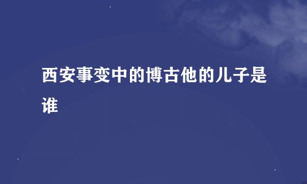 西安事变中的博古他的儿子是谁