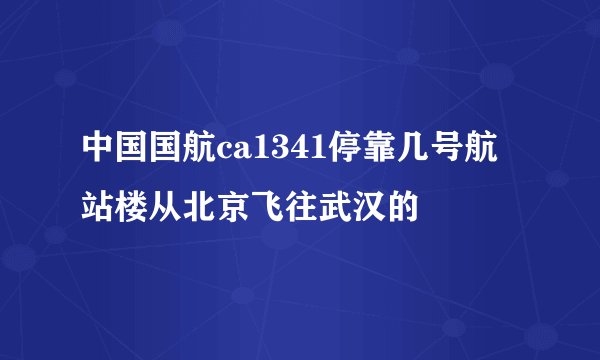 中国国航ca1341停靠几号航站楼从北京飞往武汉的