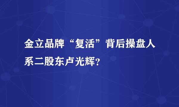 金立品牌“复活”背后操盘人系二股东卢光辉？
