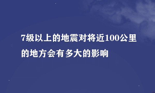 7级以上的地震对将近100公里的地方会有多大的影响