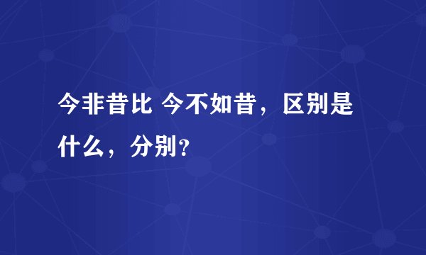 今非昔比 今不如昔，区别是什么，分别？