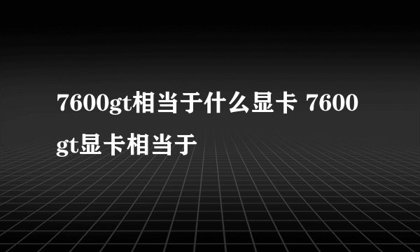 7600gt相当于什么显卡 7600gt显卡相当于