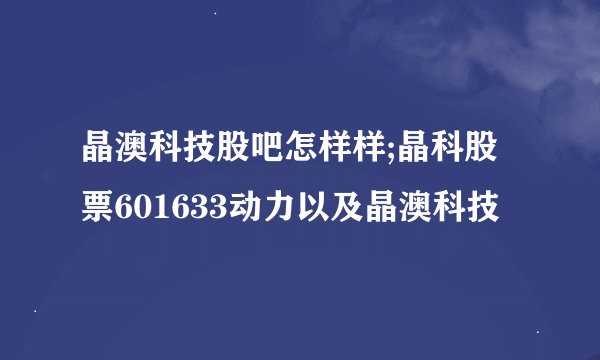 晶澳科技股吧怎样样;晶科股票601633动力以及晶澳科技