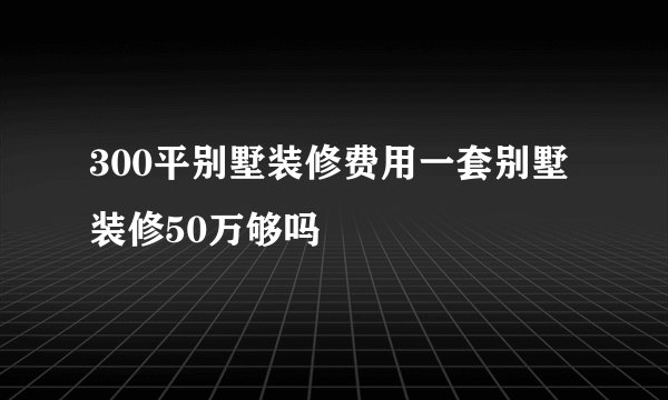 300平别墅装修费用一套别墅装修50万够吗