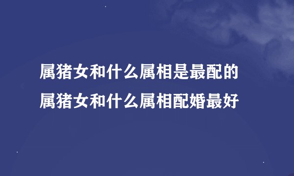 属猪女和什么属相是最配的 属猪女和什么属相配婚最好