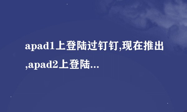 apad1上登陆过钉钉,现在推出,apad2上登陆不上去怎么回事?