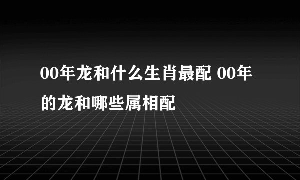 00年龙和什么生肖最配 00年的龙和哪些属相配