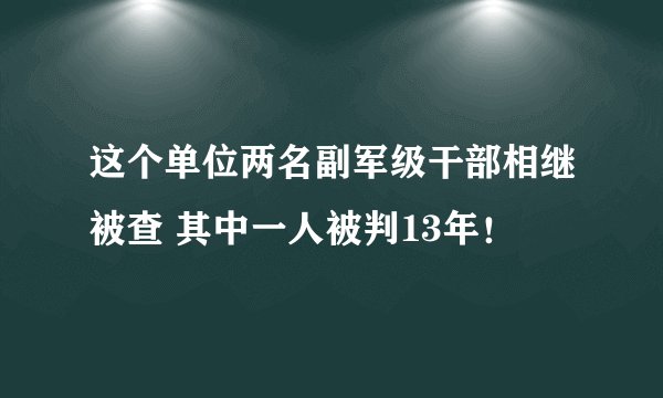 这个单位两名副军级干部相继被查 其中一人被判13年！