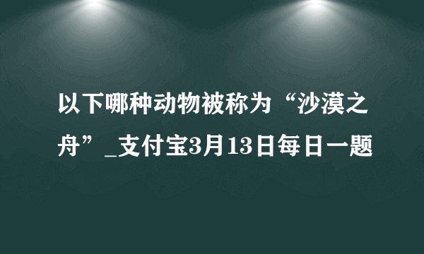 以下哪种动物被称为“沙漠之舟”_支付宝3月13日每日一题