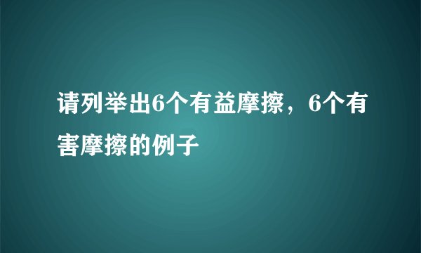 请列举出6个有益摩擦，6个有害摩擦的例子