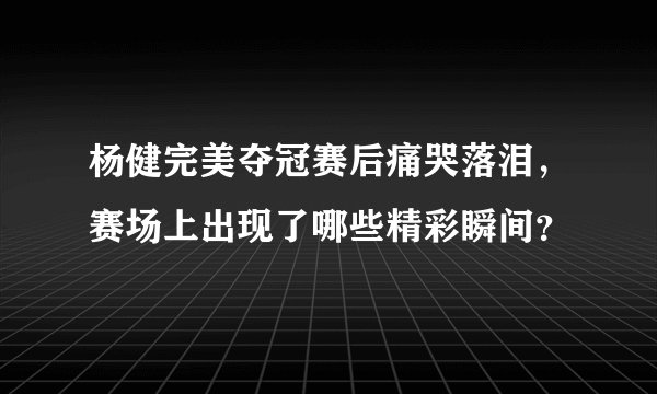 杨健完美夺冠赛后痛哭落泪,赛场上出现了哪些精彩瞬间?