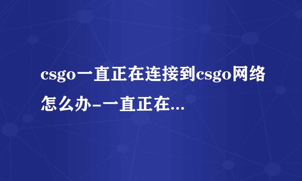 csgo一直正在连接到csgo网络怎么办-一直正在连接网络就解决办法