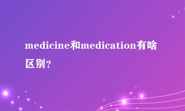 medicine和medication有啥区别？
