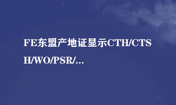 FE东盟产地证显示CTH/CTSH/WO/PSR/PO分别是代表什么？什么格式的产地证能享受关税优惠？