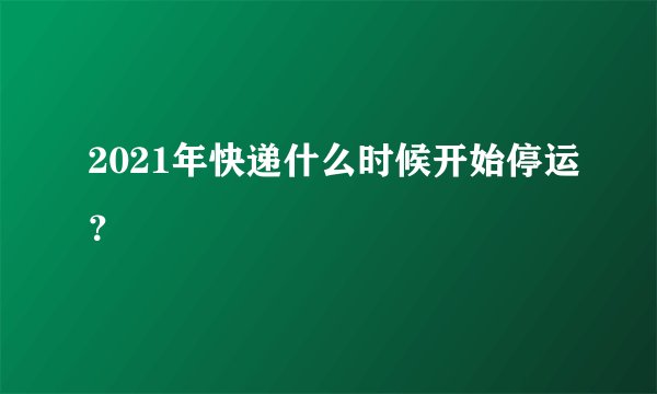 2021年快递什么时候开始停运？