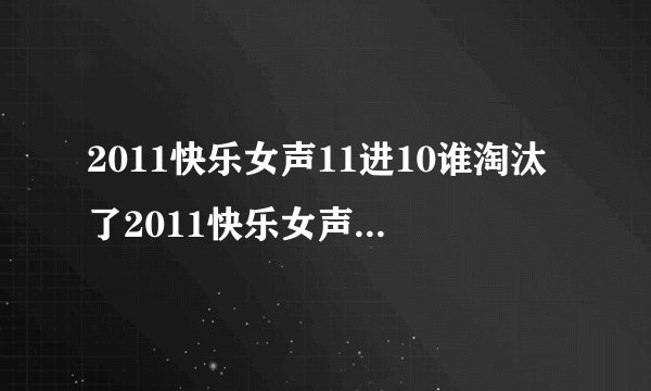 2011快乐女声11进10谁淘汰了2011快乐女声11进10谁被淘汰了...