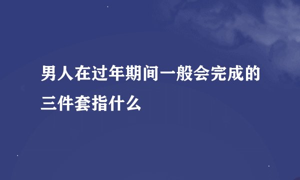 男人在过年期间一般会完成的三件套指什么