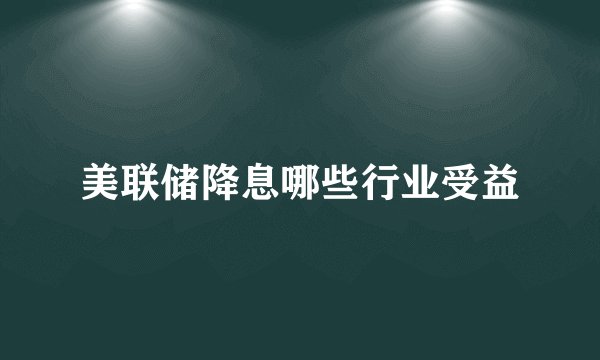 美联储降息哪些行业受益