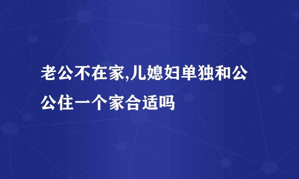 老公不在家,儿媳妇单独和公公住一个家合适吗