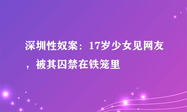 深圳性奴案：17岁少女见网友，被其囚禁在铁笼里
