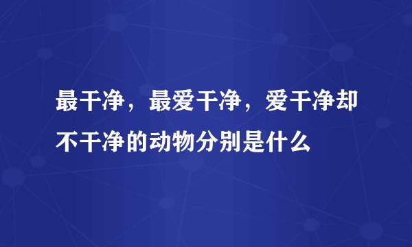 最干净，最爱干净，爱干净却不干净的动物分别是什么