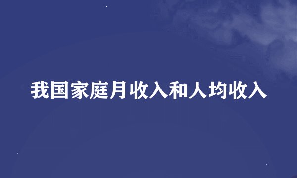 我国家庭月收入和人均收入