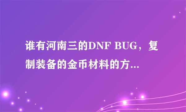 谁有河南三的DNF BUG，复制装备的金币材料的方法，谢谢。。