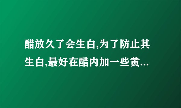 醋放久了会生白,为了防止其生白,最好在醋内加一些黄酒后再掺入少许: