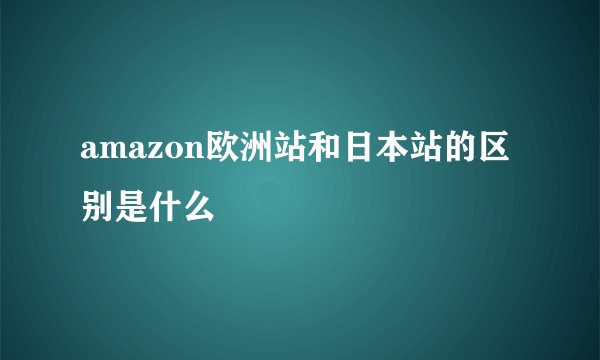 amazon欧洲站和日本站的区别是什么