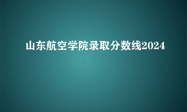 山东航空学院录取分数线2024